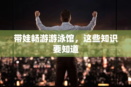 带娃畅游游泳馆，这些知识要知道