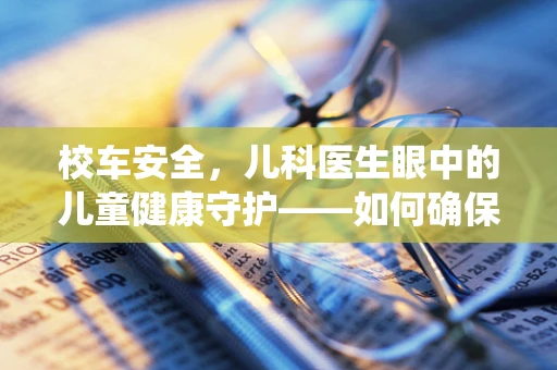 校车安全，儿科医生眼中的儿童健康守护——如何确保校车环境对儿童呼吸系统的友好性？