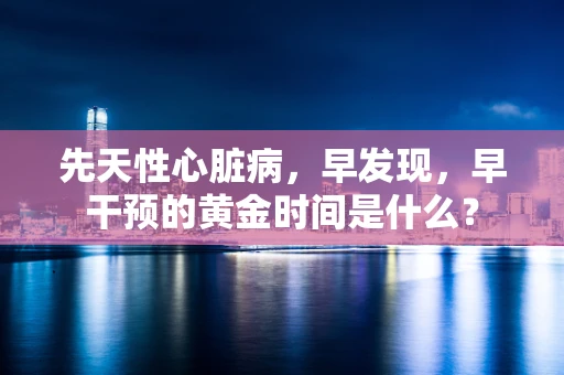 先天性心脏病，早发现，早干预的黄金时间是什么？