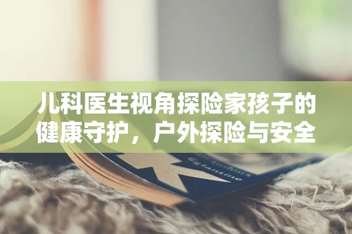 儿科医生视角探险家孩子的健康守护，户外探险与安全防护的平衡