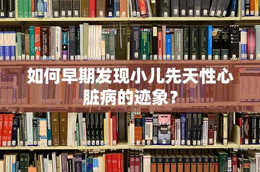 如何早期发现小儿先天性心脏病的迹象？