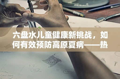 六盘水儿童健康新挑战，如何有效预防高原夏病——热射病？