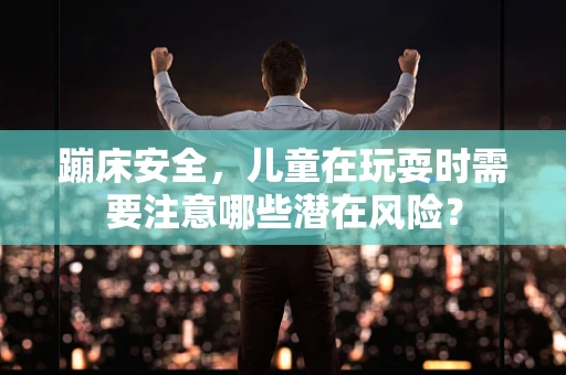 蹦床安全，儿童在玩耍时需要注意哪些潜在风险？