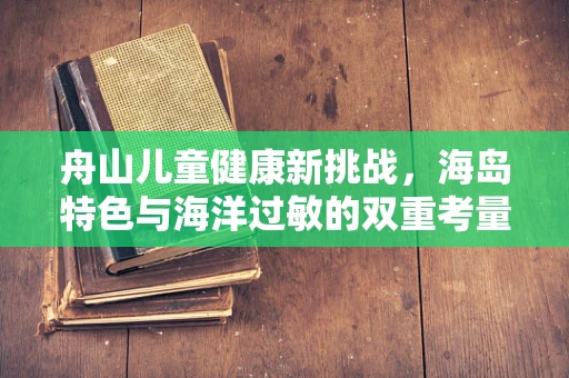 舟山儿童健康新挑战，海岛特色与海洋过敏的双重考量