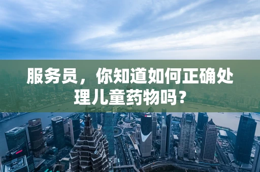 服务员，你知道如何正确处理儿童药物吗？
