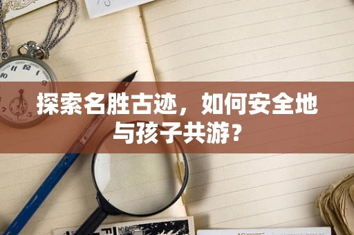 探索名胜古迹，如何安全地与孩子共游？
