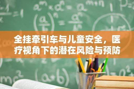 全挂牵引车与儿童安全，医疗视角下的潜在风险与预防措施