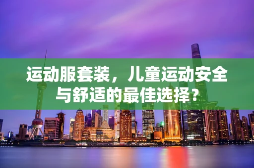 运动服套装，儿童运动安全与舒适的最佳选择？
