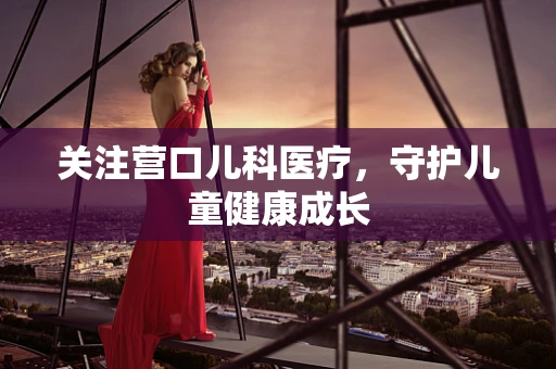 关注营口儿科医疗，守护儿童健康成长