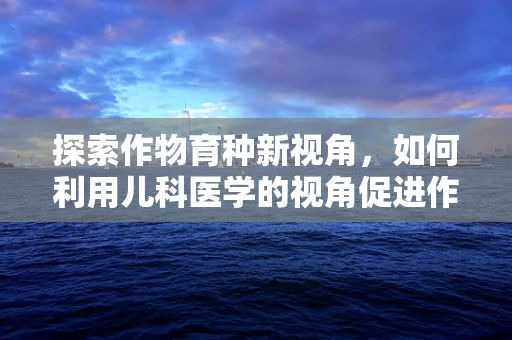 探索作物育种新视角，如何利用儿科医学的视角促进作物遗传改良？