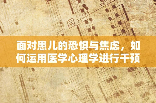 面对患儿的恐惧与焦虑，如何运用医学心理学进行干预？