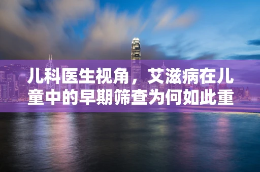 儿科医生视角，艾滋病在儿童中的早期筛查为何如此重要？
