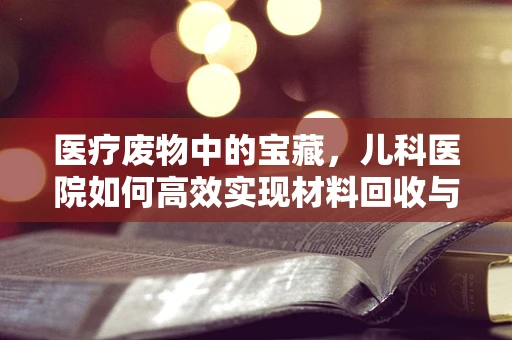 医疗废物中的宝藏，儿科医院如何高效实现材料回收与再利用？