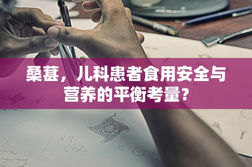 桑葚，儿科患者食用安全与营养的平衡考量？