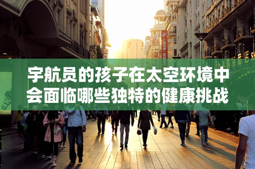宇航员的孩子在太空环境中会面临哪些独特的健康挑战？