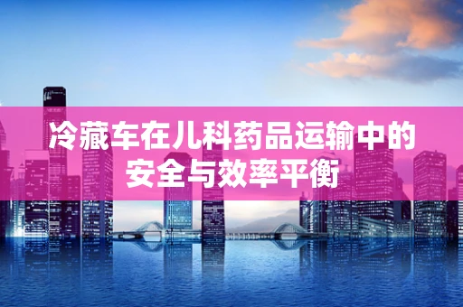 冷藏车在儿科药品运输中的安全与效率平衡