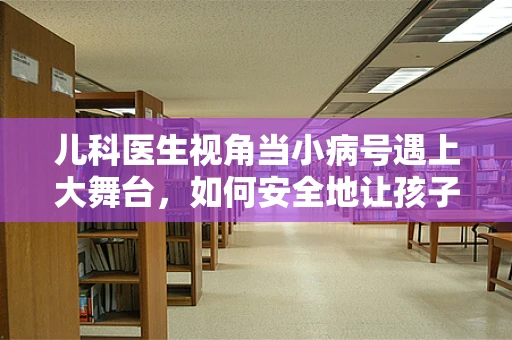 儿科医生视角当小病号遇上大舞台，如何安全地让孩子在主持活动中表现？