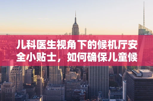 儿科医生视角下的候机厅安全小贴士，如何确保儿童候机无忧？