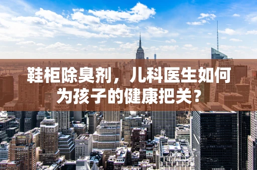 鞋柜除臭剂，儿科医生如何为孩子的健康把关？
