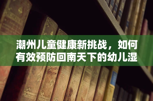 潮州儿童健康新挑战，如何有效预防回南天下的幼儿湿疹？