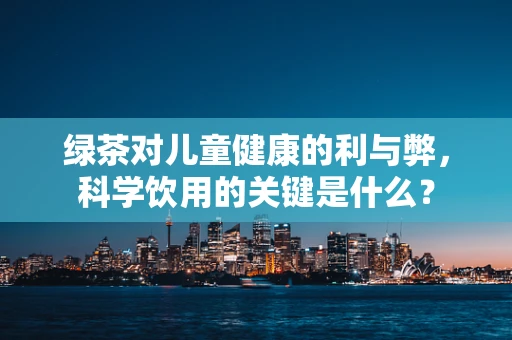 绿茶对儿童健康的利与弊，科学饮用的关键是什么？