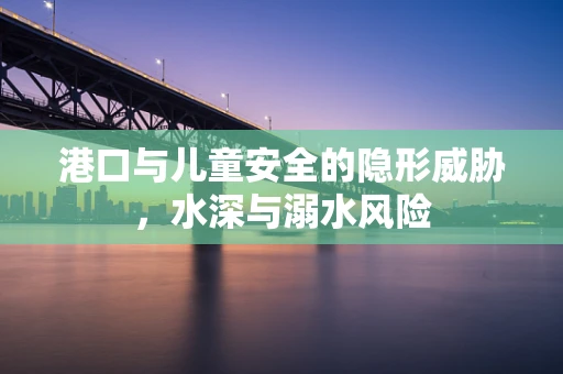 港口与儿童安全的隐形威胁，水深与溺水风险
