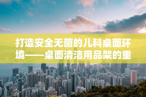 打造安全无菌的儿科桌面环境——桌面清洁用品架的重要性