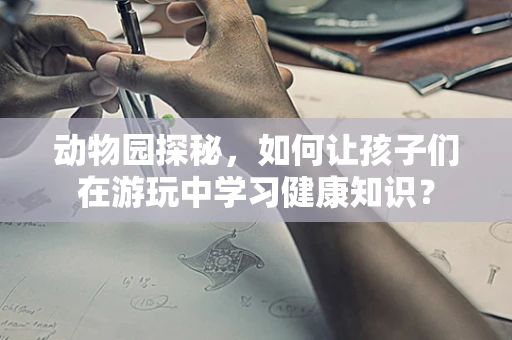 动物园探秘，如何让孩子们在游玩中学习健康知识？