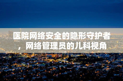医院网络安全的隐形守护者，网络管理员的儿科视角