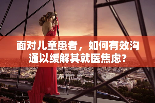 面对儿童患者，如何有效沟通以缓解其就医焦虑？