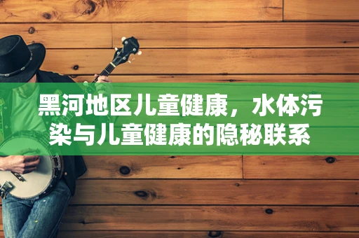 黑河地区儿童健康，水体污染与儿童健康的隐秘联系
