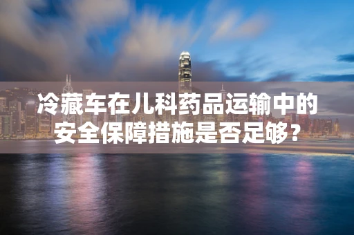 冷藏车在儿科药品运输中的安全保障措施是否足够？
