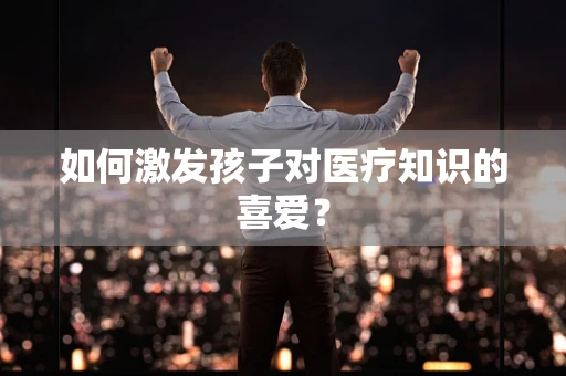 如何激发孩子对医疗知识的喜爱？