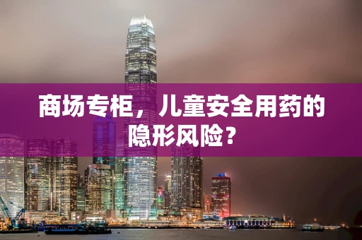 商场专柜，儿童安全用药的隐形风险？