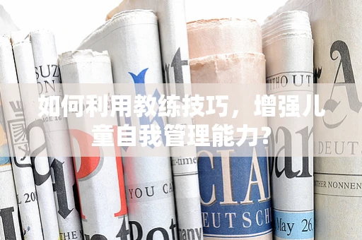 如何利用教练技巧，增强儿童自我管理能力？