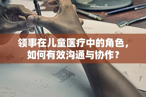 领事在儿童医疗中的角色，如何有效沟通与协作？