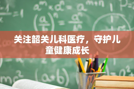 关注韶关儿科医疗，守护儿童健康成长