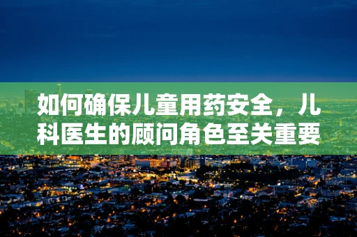 如何确保儿童用药安全，儿科医生的顾问角色至关重要？