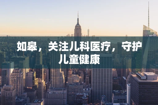 如皋，关注儿科医疗，守护儿童健康
