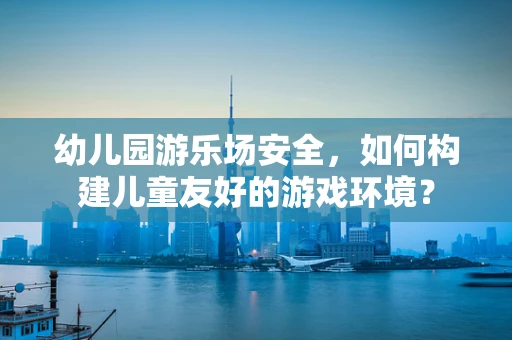 幼儿园游乐场安全，如何构建儿童友好的游戏环境？
