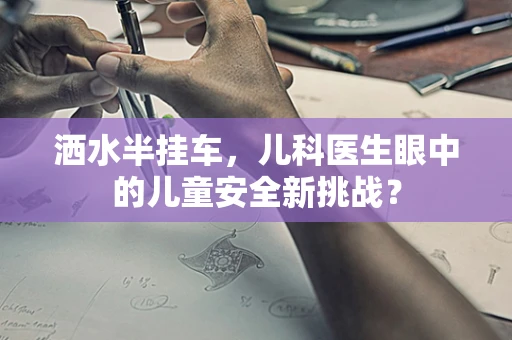 洒水半挂车，儿科医生眼中的儿童安全新挑战？