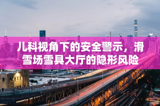 儿科视角下的安全警示，滑雪场雪具大厅的隐形风险