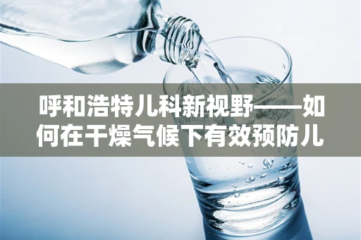 呼和浩特儿科新视野——如何在干燥气候下有效预防儿童呼吸道疾病？