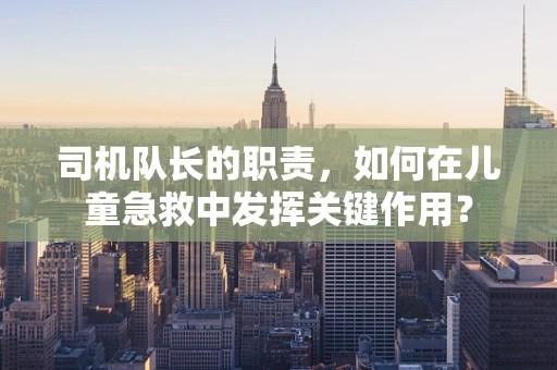 司机队长的职责，如何在儿童急救中发挥关键作用？