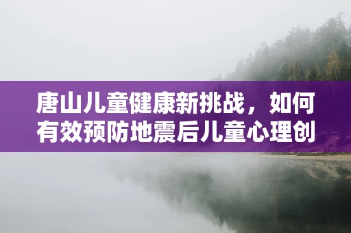 唐山儿童健康新挑战，如何有效预防地震后儿童心理创伤？