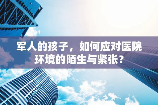 军人的孩子，如何应对医院环境的陌生与紧张？