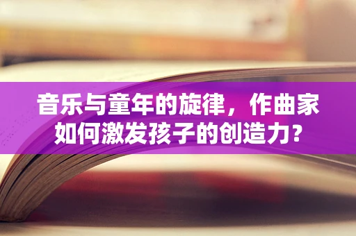 音乐与童年的旋律，作曲家如何激发孩子的创造力？