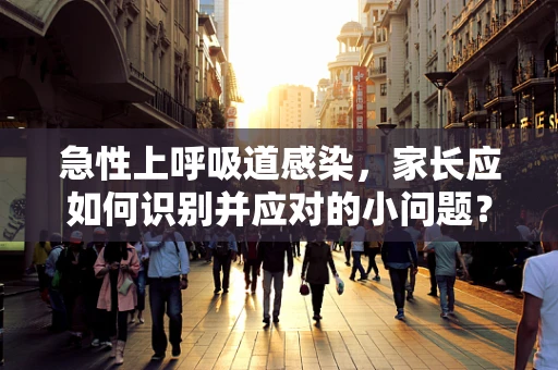 急性上呼吸道感染，家长应如何识别并应对的小问题？