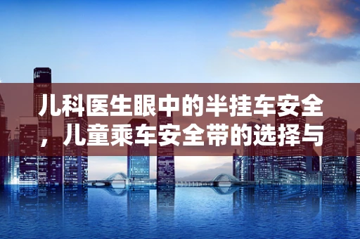 儿科医生眼中的半挂车安全，儿童乘车安全带的选择与使用