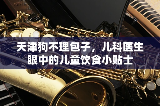 天津狗不理包子，儿科医生眼中的儿童饮食小贴士